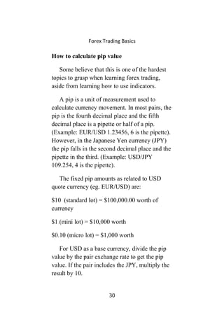 Forex Trading Basics
How to calculate pip value
Some believe that this is one of the hardest
topics to grasp when learning forex trading,
aside from learning how to use indicators.
A pip is a unit of measurement used to
calculate currency movement. In most pairs, the
pip is the fourth decimal place and the fifth
decimal place is a pipette or half of a pip.
(Example: EUR/USD 1.23456, 6 is the pipette).
However, in the Japanese Yen currency (JPY)
the pip falls in the second decimal place and the
pipette in the third. (Example: USD/JPY
109.254, 4 is the pipette).
The fixed pip amounts as related to USD
quote currency (eg. EUR/USD) are:
$10 (standard lot) = $100,000.00 worth of
currency
$1 (mini lot) = $10,000 worth
$0.10 (micro lot) = $1,000 worth
For USD as a base currency, divide the pip
value by the pair exchange rate to get the pip
value. If the pair includes the JPY, multiply the
result by 10.
30
 