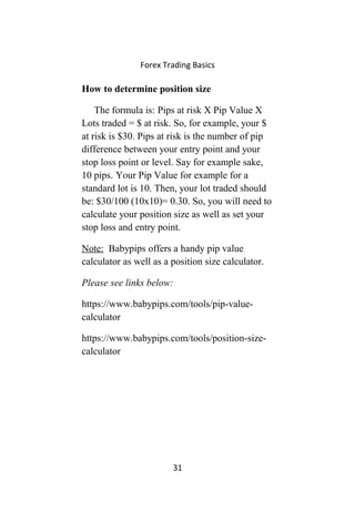 Forex Trading Basics
How to determine position size
The formula is: Pips at risk X Pip Value X
Lots traded = $ at risk. So, for example, your $
at risk is $30. Pips at risk is the number of pip
difference between your entry point and your
stop loss point or level. Say for example sake,
10 pips. Your Pip Value for example for a
standard lot is 10. Then, your lot traded should
be: $30/100 (10x10)= 0.30. So, you will need to
calculate your position size as well as set your
stop loss and entry point.
Note: Babypips offers a handy pip value
calculator as well as a position size calculator.
Please see links below:
https://www.babypips.com/tools/pip-value-
calculator
https://www.babypips.com/tools/position-size-
calculator
31
 