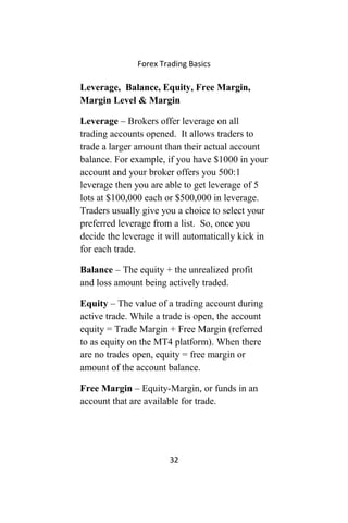 Forex Trading Basics
Leverage, Balance, Equity, Free Margin,
Margin Level & Margin
Leverage – Brokers offer leverage on all
trading accounts opened. It allows traders to
trade a larger amount than their actual account
balance. For example, if you have $1000 in your
account and your broker offers you 500:1
leverage then you are able to get leverage of 5
lots at $100,000 each or $500,000 in leverage.
Traders usually give you a choice to select your
preferred leverage from a list. So, once you
decide the leverage it will automatically kick in
for each trade.
Balance – The equity + the unrealized profit
and loss amount being actively traded.
Equity – The value of a trading account during
active trade. While a trade is open, the account
equity = Trade Margin + Free Margin (referred
to as equity on the MT4 platform). When there
are no trades open, equity = free margin or
amount of the account balance.
Free Margin – Equity-Margin, or funds in an
account that are available for trade.
32
 