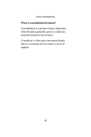 Forex Trading Basics
What is consolidation/breakout?
Consolidation is a period of price indecision
when the price generally goes in a sideways
direction instead of up or down.
A breakout is when price movement breaks
above a resistance level or below a level of
support.
35
 