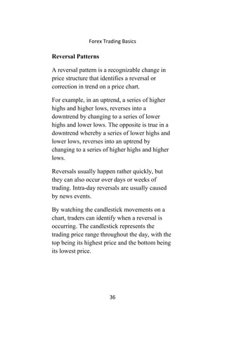Forex Trading Basics
Reversal Patterns
A reversal pattern is a recognizable change in
price structure that identifies a reversal or
correction in trend on a price chart.
For example, in an uptrend, a series of higher
highs and higher lows, reverses into a
downtrend by changing to a series of lower
highs and lower lows. The opposite is true in a
downtrend whereby a series of lower highs and
lower lows, reverses into an uptrend by
changing to a series of higher highs and higher
lows.
Reversals usually happen rather quickly, but
they can also occur over days or weeks of
trading. Intra-day reversals are usually caused
by news events.
By watching the candlestick movements on a
chart, traders can identify when a reversal is
occurring. The candlestick represents the
trading price range throughout the day, with the
top being its highest price and the bottom being
its lowest price.
36
 