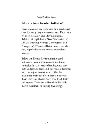 Forex Trading Basics
What are Forex Technical Indicators?
Forex indicators are tools used on a candlestick
chart for analyzing price movement. Four main
types of indicators are: Moving average,
Relative Strength Index, Slow Stochastic and
MACD (Moving Average Convergence and
Divergence). Fibonacci Retracements are also
very popular indicators among professional
traders.
Below we discuss three commonly used
indicators. You are welcome to use these
strategies in your personal trading once you
fully understand them. Indicators are oftentimes
used in conjunction with each other for
maximum profit benefit. Some indicators as
those above-mentioned have been tried, tested
and proven. These are still used in line with
market sentiment or trading psychology.
37
 