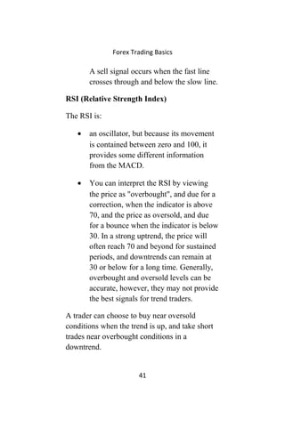 Forex Trading Basics
A sell signal occurs when the fast line
crosses through and below the slow line.
RSI (Relative Strength Index)
The RSI is:
• an oscillator, but because its movement
is contained between zero and 100, it
provides some different information
from the MACD.
• You can interpret the RSI by viewing
the price as "overbought", and due for a
correction, when the indicator is above
70, and the price as oversold, and due
for a bounce when the indicator is below
30. In a strong uptrend, the price will
often reach 70 and beyond for sustained
periods, and downtrends can remain at
30 or below for a long time. Generally,
overbought and oversold levels can be
accurate, however, they may not provide
the best signals for trend traders.
A trader can choose to buy near oversold
conditions when the trend is up, and take short
trades near overbought conditions in a
downtrend.
41
 
