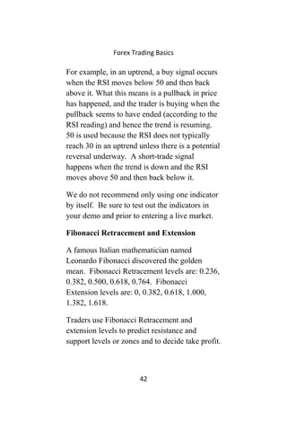Forex Trading Basics
For example, in an uptrend, a buy signal occurs
when the RSI moves below 50 and then back
above it. What this means is a pullback in price
has happened, and the trader is buying when the
pullback seems to have ended (according to the
RSI reading) and hence the trend is resuming.
50 is used because the RSI does not typically
reach 30 in an uptrend unless there is a potential
reversal underway. A short-trade signal
happens when the trend is down and the RSI
moves above 50 and then back below it.
We do not recommend only using one indicator
by itself. Be sure to test out the indicators in
your demo and prior to entering a live market.
Fibonacci Retracement and Extension
A famous Italian mathematician named
Leonardo Fibonacci discovered the golden
mean. Fibonacci Retracement levels are: 0.236,
0.382, 0.500, 0.618, 0.764. Fibonacci
Extension levels are: 0, 0.382, 0.618, 1.000,
1.382, 1.618.
Traders use Fibonacci Retracement and
extension levels to predict resistance and
support levels or zones and to decide take profit.
42
 