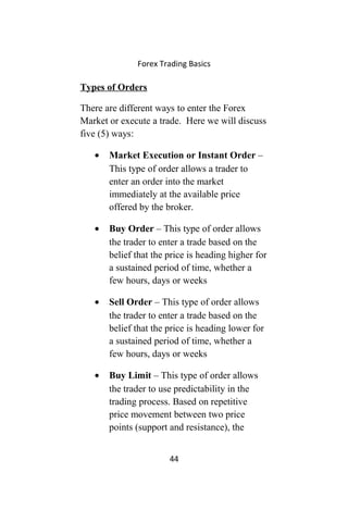 Forex Trading Basics
Types of Orders
There are different ways to enter the Forex
Market or execute a trade. Here we will discuss
five (5) ways:
• Market Execution or Instant Order –
This type of order allows a trader to
enter an order into the market
immediately at the available price
offered by the broker.
• Buy Order – This type of order allows
the trader to enter a trade based on the
belief that the price is heading higher for
a sustained period of time, whether a
few hours, days or weeks
• Sell Order – This type of order allows
the trader to enter a trade based on the
belief that the price is heading lower for
a sustained period of time, whether a
few hours, days or weeks
• Buy Limit – This type of order allows
the trader to use predictability in the
trading process. Based on repetitive
price movement between two price
points (support and resistance), the
44
 