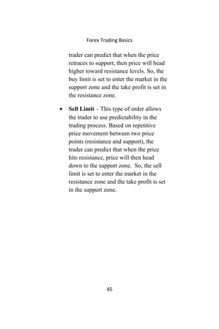 Forex Trading Basics
trader can predict that when the price
retraces to support, then price will head
higher toward resistance levels. So, the
buy limit is set to enter the market in the
support zone and the take profit is set in
the resistance zone.
• Sell Limit – This type of order allows
the trader to use predictability in the
trading process. Based on repetitive
price movement between two price
points (resistance and support), the
trader can predict that when the price
hits resistance, price will then head
down to the support zone. So, the sell
limit is set to enter the market in the
resistance zone and the take profit is set
in the support zone.
45
 