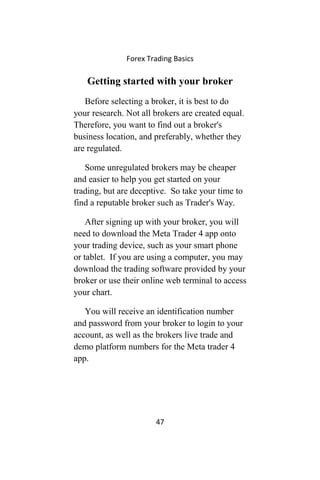 Forex Trading Basics
Getting started with your broker
Before selecting a broker, it is best to do
your research. Not all brokers are created equal.
Therefore, you want to find out a broker's
business location, and preferably, whether they
are regulated.
Some unregulated brokers may be cheaper
and easier to help you get started on your
trading, but are deceptive. So take your time to
find a reputable broker such as Trader's Way.
After signing up with your broker, you will
need to download the Meta Trader 4 app onto
your trading device, such as your smart phone
or tablet. If you are using a computer, you may
download the trading software provided by your
broker or use their online web terminal to access
your chart.
You will receive an identification number
and password from your broker to login to your
account, as well as the brokers live trade and
demo platform numbers for the Meta trader 4
app.
47
 