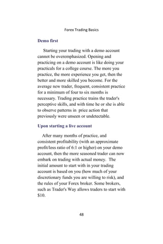 Forex Trading Basics
Demo first
Starting your trading with a demo account
cannot be overemphasized. Opening and
practicing on a demo account is like doing your
practicals for a college course. The more you
practice, the more experience you get, then the
better and more skilled you become. For the
average new trader, frequent, consistent practice
for a minimum of four to six months is
necessary. Trading practice trains the trader's
perceptive skills, and with time he or she is able
to observe patterns in price action that
previously were unseen or undetectable.
Upon starting a live account
After many months of practice, and
consistent profitability (with an approximate
profit/loss ratio of 6:1 or higher) on your demo
account, then the more seasoned trader can now
embark on trading with actual money. The
initial amount to start with in your trading
account is based on you (how much of your
discretionary funds you are willing to risk), and
the rules of your Forex broker. Some brokers,
such as Trader's Way allows traders to start with
$10.
48
 
