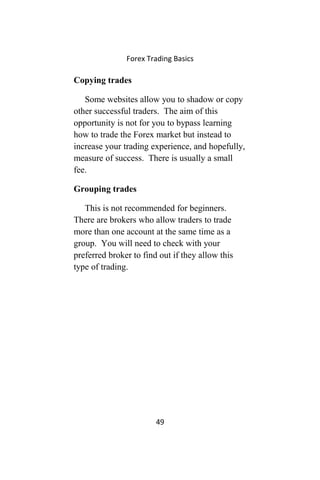 Forex Trading Basics
Copying trades
Some websites allow you to shadow or copy
other successful traders. The aim of this
opportunity is not for you to bypass learning
how to trade the Forex market but instead to
increase your trading experience, and hopefully,
measure of success. There is usually a small
fee.
Grouping trades
This is not recommended for beginners.
There are brokers who allow traders to trade
more than one account at the same time as a
group. You will need to check with your
preferred broker to find out if they allow this
type of trading.
49
 