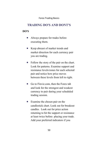 Forex Trading Basics
TRADING DO'S AND DONT'S
DO'S
• Always prepare for trades before
executing them.
• Keep abreast of market trends and
market direction for each currency pair
you are trading.
• Follow the story of the pair on the chart.
Look for patterns. Examine support and
resistance levels/zones for each selected
pair and notice how price moves
between these levels from left to right.
• Go to Finviz.com, then the Forex tab
and look for the strongest and weakest
currency to pair during your scheduled
trading session.
• Examine the chosen pair on the
candlestick chart. Look out for breakout
candles. Look out for price action
returning to hit the support or resistance
at least twice before placing your trade.
Add your preferred indicators if you
50
 