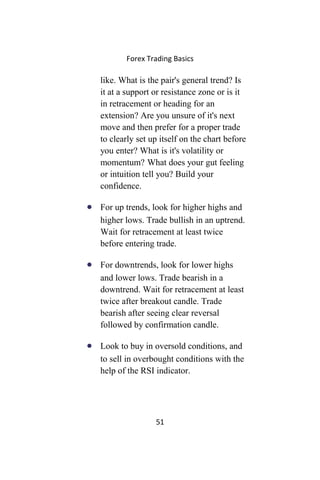 Forex Trading Basics
like. What is the pair's general trend? Is
it at a support or resistance zone or is it
in retracement or heading for an
extension? Are you unsure of it's next
move and then prefer for a proper trade
to clearly set up itself on the chart before
you enter? What is it's volatility or
momentum? What does your gut feeling
or intuition tell you? Build your
confidence.
• For up trends, look for higher highs and
higher lows. Trade bullish in an uptrend.
Wait for retracement at least twice
before entering trade.
• For downtrends, look for lower highs
and lower lows. Trade bearish in a
downtrend. Wait for retracement at least
twice after breakout candle. Trade
bearish after seeing clear reversal
followed by confirmation candle.
• Look to buy in oversold conditions, and
to sell in overbought conditions with the
help of the RSI indicator.
51
 