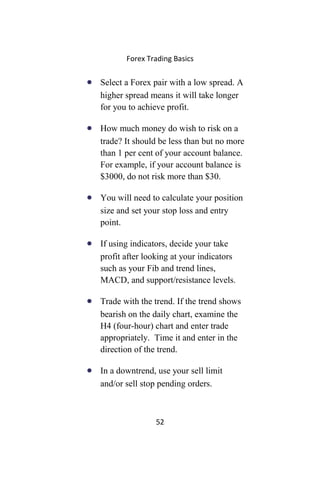 Forex Trading Basics
• Select a Forex pair with a low spread. A
higher spread means it will take longer
for you to achieve profit.
• How much money do wish to risk on a
trade? It should be less than but no more
than 1 per cent of your account balance.
For example, if your account balance is
$3000, do not risk more than $30.
• You will need to calculate your position
size and set your stop loss and entry
point.
• If using indicators, decide your take
profit after looking at your indicators
such as your Fib and trend lines,
MACD, and support/resistance levels.
• Trade with the trend. If the trend shows
bearish on the daily chart, examine the
H4 (four-hour) chart and enter trade
appropriately. Time it and enter in the
direction of the trend.
• In a downtrend, use your sell limit
and/or sell stop pending orders.
52
 