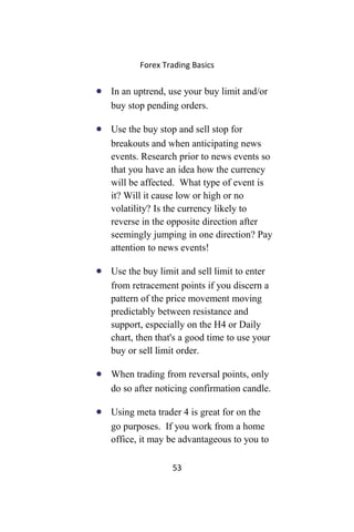 Forex Trading Basics
• In an uptrend, use your buy limit and/or
buy stop pending orders.
• Use the buy stop and sell stop for
breakouts and when anticipating news
events. Research prior to news events so
that you have an idea how the currency
will be affected. What type of event is
it? Will it cause low or high or no
volatility? Is the currency likely to
reverse in the opposite direction after
seemingly jumping in one direction? Pay
attention to news events!
• Use the buy limit and sell limit to enter
from retracement points if you discern a
pattern of the price movement moving
predictably between resistance and
support, especially on the H4 or Daily
chart, then that's a good time to use your
buy or sell limit order.
• When trading from reversal points, only
do so after noticing confirmation candle.
• Using meta trader 4 is great for on the
go purposes. If you work from a home
office, it may be advantageous to you to
53
 