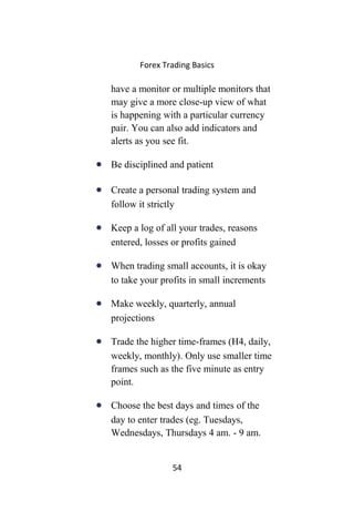 Forex Trading Basics
have a monitor or multiple monitors that
may give a more close-up view of what
is happening with a particular currency
pair. You can also add indicators and
alerts as you see fit.
• Be disciplined and patient
• Create a personal trading system and
follow it strictly
• Keep a log of all your trades, reasons
entered, losses or profits gained
• When trading small accounts, it is okay
to take your profits in small increments
• Make weekly, quarterly, annual
projections
• Trade the higher time-frames (H4, daily,
weekly, monthly). Only use smaller time
frames such as the five minute as entry
point.
• Choose the best days and times of the
day to enter trades (eg. Tuesdays,
Wednesdays, Thursdays 4 am. - 9 am.
54
 