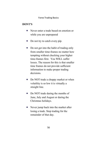 Forex Trading Basics
DONT'S
• Never enter a trade based on emotion or
while you are unprepared
• Do not try to catch every pip.
• Do not get into the habit of trading only
from smaller time-frames no matter how
tempting without checking your higher
time-frames first. You WILL suffer
losses. The reason for this is that smaller
time frames do not provide sufficient
information to make proper trading
decisions.
• Do NOT trade a choppy market or when
volatility is so low it is virtually a
straight line.
• Do NOT trade during the months of
June, July and August or during the
Christmas holidays.
• Never jump back into the market after
losing a trade. Stop trading for the
remainder of that day.
56
 