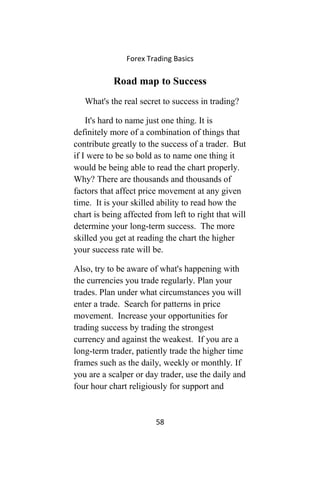 Forex Trading Basics
Road map to Success
What's the real secret to success in trading?
It's hard to name just one thing. It is
definitely more of a combination of things that
contribute greatly to the success of a trader. But
if I were to be so bold as to name one thing it
would be being able to read the chart properly.
Why? There are thousands and thousands of
factors that affect price movement at any given
time. It is your skilled ability to read how the
chart is being affected from left to right that will
determine your long-term success. The more
skilled you get at reading the chart the higher
your success rate will be.
Also, try to be aware of what's happening with
the currencies you trade regularly. Plan your
trades. Plan under what circumstances you will
enter a trade. Search for patterns in price
movement. Increase your opportunities for
trading success by trading the strongest
currency and against the weakest. If you are a
long-term trader, patiently trade the higher time
frames such as the daily, weekly or monthly. If
you are a scalper or day trader, use the daily and
four hour chart religiously for support and
58
 
