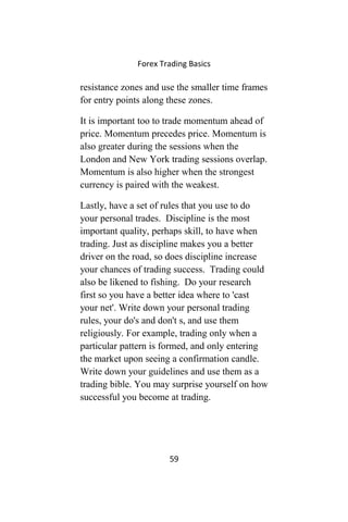 Forex Trading Basics
resistance zones and use the smaller time frames
for entry points along these zones.
It is important too to trade momentum ahead of
price. Momentum precedes price. Momentum is
also greater during the sessions when the
London and New York trading sessions overlap.
Momentum is also higher when the strongest
currency is paired with the weakest.
Lastly, have a set of rules that you use to do
your personal trades. Discipline is the most
important quality, perhaps skill, to have when
trading. Just as discipline makes you a better
driver on the road, so does discipline increase
your chances of trading success. Trading could
also be likened to fishing. Do your research
first so you have a better idea where to 'cast
your net'. Write down your personal trading
rules, your do's and don't s, and use them
religiously. For example, trading only when a
particular pattern is formed, and only entering
the market upon seeing a confirmation candle.
Write down your guidelines and use them as a
trading bible. You may surprise yourself on how
successful you become at trading.
59
 