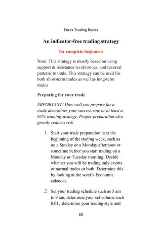 Forex Trading Basics
An indicator-free trading strategy
for complete beginners
Note: This strategy is mostly based on using
support & resistance levels/zones, and reversal
patterns to trade. This strategy can be used for
both short-term trades as well as long-term
trades
Preparing for your trade
IMPORTANT! How well you prepare for a
trade determines your success rate or at least a
65% winning strategy. Proper preparation also
greatly reduces risk.
1. Start your trade preparation near the
beginning of the trading week, such as
on a Sunday or a Monday afternoon or
sometime before you start trading on a
Monday or Tuesday morning. Decide
whether you will be trading only events
or normal trades or both. Determine this
by looking at the week's Economic
calendar.
2. Set your trading schedule such as 5 am
to 9 am, determine your set volume such
0.01, determine your trading style and
60
 