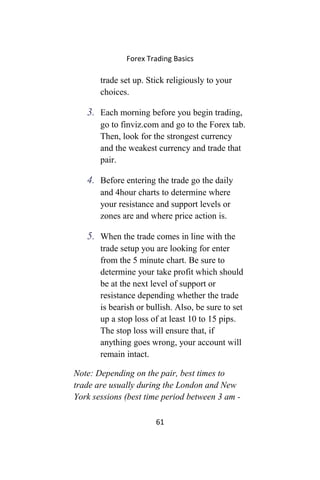 Forex Trading Basics
trade set up. Stick religiously to your
choices.
3. Each morning before you begin trading,
go to finviz.com and go to the Forex tab.
Then, look for the strongest currency
and the weakest currency and trade that
pair.
4. Before entering the trade go the daily
and 4hour charts to determine where
your resistance and support levels or
zones are and where price action is.
5. When the trade comes in line with the
trade setup you are looking for enter
from the 5 minute chart. Be sure to
determine your take profit which should
be at the next level of support or
resistance depending whether the trade
is bearish or bullish. Also, be sure to set
up a stop loss of at least 10 to 15 pips.
The stop loss will ensure that, if
anything goes wrong, your account will
remain intact.
Note: Depending on the pair, best times to
trade are usually during the London and New
York sessions (best time period between 3 am -
61
 