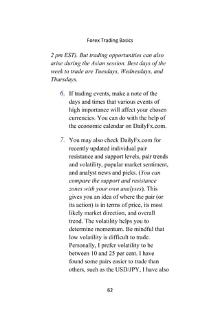 Forex Trading Basics
2 pm EST). But trading opportunities can also
arise during the Asian session. Best days of the
week to trade are Tuesdays, Wednesdays, and
Thursdays.
6. If trading events, make a note of the
days and times that various events of
high importance will affect your chosen
currencies. You can do with the help of
the economic calendar on DailyFx.com.
7. You may also check DailyFx.com for
recently updated individual pair
resistance and support levels, pair trends
and volatility, popular market sentiment,
and analyst news and picks. (You can
compare the support and resistance
zones with your own analyses). This
gives you an idea of where the pair (or
its action) is in terms of price, its most
likely market direction, and overall
trend. The volatility helps you to
determine momentum. Be mindful that
low volatility is difficult to trade.
Personally, I prefer volatility to be
between 10 and 25 per cent. I have
found some pairs easier to trade than
others, such as the USD/JPY, I have also
62
 