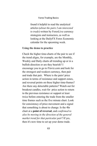 Forex Trading Basics
found it helpful to read the analytical
articles (about the pairs I am interested
to trade) written by ForexLive currency
strategists and instructors, as well as
looking at the DailyFX Forex Economic
calendar for the upcoming week.
Using the demo to practice
Check the higher time-charts of the pair to see if
the trend aligns, for example, are the Monthly,
Weekly and Daily charts all trending up or in a
bullish direction or are they bearish? I
encourage you to go to Finviz.com and look for
the strongest and weakest currency, then pair
and trade that pair. Where is the pairs' price
action in terms of resistance and support zones,
and reversal points on these higher time-frames?
Are there any detectable patterns? Watch out for
breakout candles, wait for price action to return
to the previous resistance or support at least
twice before entering the trade from the smaller
time frames such as the five minute chart. Look
for consistency of price movement and a signal
that something is about to change. Is the 4hr
chart at a point of reversal, and confirmed to
also be moving in the direction of the general
market trend for that particular pair? If yes,
then it's now time to set up your demo trade.
63
 