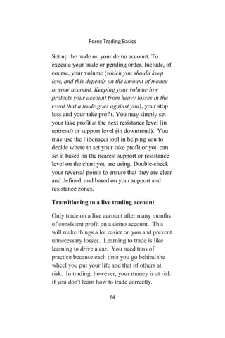 Forex Trading Basics
Set up the trade on your demo account. To
execute your trade or pending order. Include, of
course, your volume (which you should keep
low, and this depends on the amount of money
in your account. Keeping your volume low
protects your account from heavy losses in the
event that a trade goes against you), your stop
loss and your take profit. You may simply set
your take profit at the next resistance level (in
uptrend) or support level (in downtrend). You
may use the Fibonacci tool in helping you to
decide where to set your take profit or you can
set it based on the nearest support or resistance
level on the chart you are using. Double-check
your reversal points to ensure that they are clear
and defined, and based on your support and
resistance zones.
Transitioning to a live trading account
Only trade on a live account after many months
of consistent profit on a demo account. This
will make things a lot easier on you and prevent
unnecessary losses. Learning to trade is like
learning to drive a car. You need tons of
practice because each time you go behind the
wheel you put your life and that of others at
risk. In trading, however, your money is at risk
if you don't learn how to trade correctly.
64
 