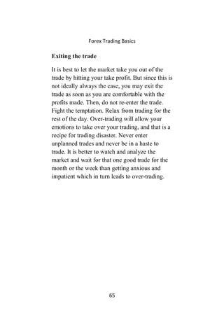 Forex Trading Basics
Exiting the trade
It is best to let the market take you out of the
trade by hitting your take profit. But since this is
not ideally always the case, you may exit the
trade as soon as you are comfortable with the
profits made. Then, do not re-enter the trade.
Fight the temptation. Relax from trading for the
rest of the day. Over-trading will allow your
emotions to take over your trading, and that is a
recipe for trading disaster. Never enter
unplanned trades and never be in a haste to
trade. It is better to watch and analyze the
market and wait for that one good trade for the
month or the week than getting anxious and
impatient which in turn leads to over-trading.
65
 