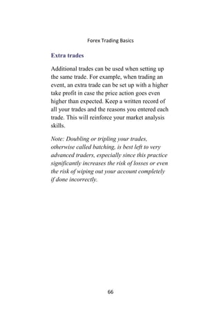 Forex Trading Basics
Extra trades
Additional trades can be used when setting up
the same trade. For example, when trading an
event, an extra trade can be set up with a higher
take profit in case the price action goes even
higher than expected. Keep a written record of
all your trades and the reasons you entered each
trade. This will reinforce your market analysis
skills.
Note: Doubling or tripling your trades,
otherwise called batching, is best left to very
advanced traders, especially since this practice
significantly increases the risk of losses or even
the risk of wiping out your account completely
if done incorrectly.
66
 