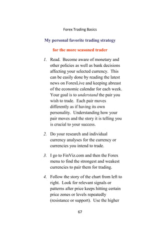 Forex Trading Basics
My personal favorite trading strategy
for the more seasoned trader
1. Read. Become aware of monetary and
other policies as well as bank decisions
affecting your selected currency. This
can be easily done by reading the latest
news on ForexLive and keeping abreast
of the economic calendar for each week.
Your goal is to understand the pair you
wish to trade. Each pair moves
differently as if having its own
personality. Understanding how your
pair moves and the story it is telling you
is crucial to your success.
2. Do your research and individual
currency analyses for the currency or
currencies you intend to trade.
3. I go to FinViz.com and then the Forex
menu to find the strongest and weakest
currencies to pair them for trading.
4. Follow the story of the chart from left to
right. Look for relevant signals or
patterns after price keeps hitting certain
price zones or levels repeatedly
(resistance or support). Use the higher
67
 
