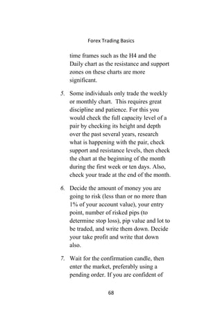 Forex Trading Basics
time frames such as the H4 and the
Daily chart as the resistance and support
zones on these charts are more
significant.
5. Some individuals only trade the weekly
or monthly chart. This requires great
discipline and patience. For this you
would check the full capacity level of a
pair by checking its height and depth
over the past several years, research
what is happening with the pair, check
support and resistance levels, then check
the chart at the beginning of the month
during the first week or ten days. Also,
check your trade at the end of the month.
6. Decide the amount of money you are
going to risk (less than or no more than
1% of your account value), your entry
point, number of risked pips (to
determine stop loss), pip value and lot to
be traded, and write them down. Decide
your take profit and write that down
also.
7. Wait for the confirmation candle, then
enter the market, preferably using a
pending order. If you are confident of
68
 