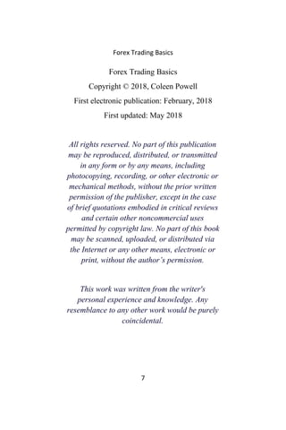 Forex Trading Basics
Forex Trading Basics
Copyright © 2018, Coleen Powell
First electronic publication: February, 2018
First updated: May 2018
All rights reserved. No part of this publication
may be reproduced, distributed, or transmitted
in any form or by any means, including
photocopying, recording, or other electronic or
mechanical methods, without the prior written
permission of the publisher, except in the case
of brief quotations embodied in critical reviews
and certain other noncommercial uses
permitted by copyright law. No part of this book
may be scanned, uploaded, or distributed via
the Internet or any other means, electronic or
print, without the author’s permission.
This work was written from the writer's
personal experience and knowledge. Any
resemblance to any other work would be purely
coincidental.
7
 
