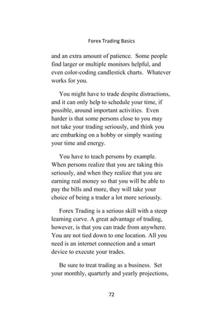 Forex Trading Basics
and an extra amount of patience. Some people
find larger or multiple monitors helpful, and
even color-coding candlestick charts. Whatever
works for you.
You might have to trade despite distractions,
and it can only help to schedule your time, if
possible, around important activities. Even
harder is that some persons close to you may
not take your trading seriously, and think you
are embarking on a hobby or simply wasting
your time and energy.
You have to teach persons by example.
When persons realize that you are taking this
seriously, and when they realize that you are
earning real money so that you will be able to
pay the bills and more, they will take your
choice of being a trader a lot more seriously.
Forex Trading is a serious skill with a steep
learning curve. A great advantage of trading,
however, is that you can trade from anywhere.
You are not tied down to one location. All you
need is an internet connection and a smart
device to execute your trades.
Be sure to treat trading as a business. Set
your monthly, quarterly and yearly projections,
72
 