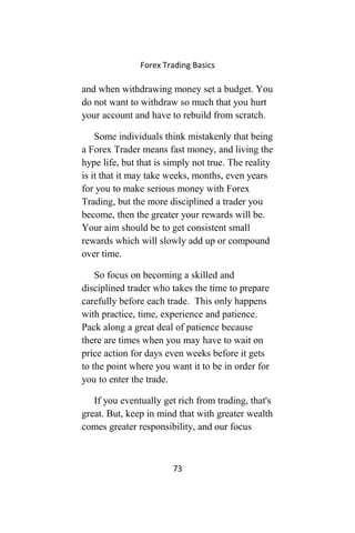 Forex Trading Basics
and when withdrawing money set a budget. You
do not want to withdraw so much that you hurt
your account and have to rebuild from scratch.
Some individuals think mistakenly that being
a Forex Trader means fast money, and living the
hype life, but that is simply not true. The reality
is it that it may take weeks, months, even years
for you to make serious money with Forex
Trading, but the more disciplined a trader you
become, then the greater your rewards will be.
Your aim should be to get consistent small
rewards which will slowly add up or compound
over time.
So focus on becoming a skilled and
disciplined trader who takes the time to prepare
carefully before each trade. This only happens
with practice, time, experience and patience.
Pack along a great deal of patience because
there are times when you may have to wait on
price action for days even weeks before it gets
to the point where you want it to be in order for
you to enter the trade.
If you eventually get rich from trading, that's
great. But, keep in mind that with greater wealth
comes greater responsibility, and our focus
73
 