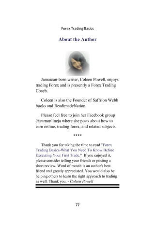 Forex Trading Basics
About the Author
Jamaican-born writer, Coleen Powell, enjoys
trading Forex and is presently a Forex Trading
Coach.
Coleen is also the Founder of Saffrion Webb
books and ReadimadeNation.
Please feel free to join her Facebook group
@earnonlineja where she posts about how to
earn online, trading forex, and related subjects.
****
Thank you for taking the time to read "Forex
Trading Basics-What You Need To Know Before
Executing Your First Trade." If you enjoyed it,
please consider telling your friends or posting a
short review. Word of mouth is an author's best
friend and greatly appreciated. You would also be
helping others to learn the right approach to trading
as well. Thank you. - Coleen Powell
77
 