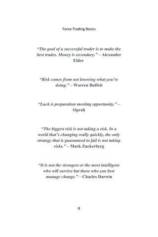 Forex Trading Basics
“The goal of a successful trader is to make the
best trades. Money is secondary.” – Alexander
Elder
“Risk comes from not knowing what you’re
doing.” – Warren Buffett
“Luck is preparation meeting opportunity.” –
Oprah
“The biggest risk is not taking a risk. In a
world that’s changing really quickly, the only
strategy that is guaranteed to fail is not taking
risks.” – Mark Zuckerberg
“It is not the strongest or the most intelligent
who will survive but those who can best
manage change.” – Charles Darwin
8
 