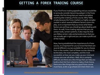 GETTING A FOREX TRADING COURSE
                                          If you find Forex trading appealing and you would like
                                          to seriously consider becoming a player in the Forex
                                          market, the first thing that you need to do before
                                          anything else is taking a Forex course. Why? Well,
                                          simply because the Forex market is a highly complex
                                          market in which several different factors come into
                                          play, so it is important that you know what these
                                          factors are and how you should go about dealing with
                                          them. As well, Forex trading requires that you use
                                          certain tools, certain systems; it also requires that
                                          you follow certain rules and procedures so that you
                                          can actually get it right and you can make a profit out
                                          of the market.

                                          Now, having established the importance of a Forex
                                          course, it is important for you to know that there are
                                          several different courses available for you to choose
                                          from in the market. Each of these courses claims to
                                          be the best, the most complete, and the most
                                          successful, so how can you make up your mind and
                                          choose one over all others. Well, this is certainly
                                          difficult, but there are a few things that can help you
                                          build a short list from where to make a final choice;
                                          there are a few things that any good Forex course
                                          must have, so let us go ahead and check them out.

  Getting a Forex Trading Course ( Courtesy of ForexNewsTradingAcademy.com )
 