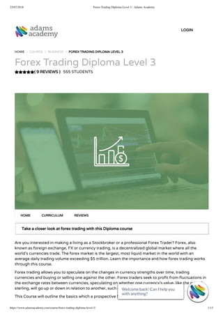 25/07/2018 Forex Trading Diploma Level 3 - Adams Academy
https://www.adamsacademy.com/course/forex-trading-diploma-level-3/ 1/13
( 9 REVIEWS )
HOME / COURSE / BUSINESS / FOREX TRADING DIPLOMA LEVEL 3
Forex Trading Diploma Level 3
555 STUDENTS
Take a closer look at forex trading with this Diploma course
Are you interested in making a living as a Stockbroker or a professional Forex Trader? Forex, also
known as foreign exchange, FX or currency trading, is a decentralized global market where all the
world’s currencies trade. The forex market is the largest, most liquid market in the world with an
average daily trading volume exceeding $5 trillion. Learn the importance and how forex trading works
through this course.
Forex trading allows you to speculate on the changes in currency strengths over time, trading
currencies and buying or selling one against the other. Forex traders seek to pro t from uctuations in
the exchange rates between currencies, speculating on whether one currency’s value, like the pound
sterling, will go up or down in relation to another, such as the US dollar.
This Course will outline the basics which a prospective Stockbroker or Forex Trader should
HOME CURRICULUM REVIEWS
LOGIN
Welcome back! Can I help you
with anything? 
Welcome back! Can I help you
with anything? 
Welcome back! Can I help you
with anything? 
Welcome back! Can I help you
with anything? 
Welcome back! Can I help you
with anything? 
Welcome back! Can I help you
with anything? 
Welcome back! Can I help you
with anything? 
Welcome back! Can I help you
with anything? 
Welcome back! Can I help you
with anything? 
Welcome back! Can I help you
with anything? 
Welcome back! Can I help you
with anything? 
Welcome back! Can I help you
with anything? 
Welcome back! Can I help you
with anything? 
 
