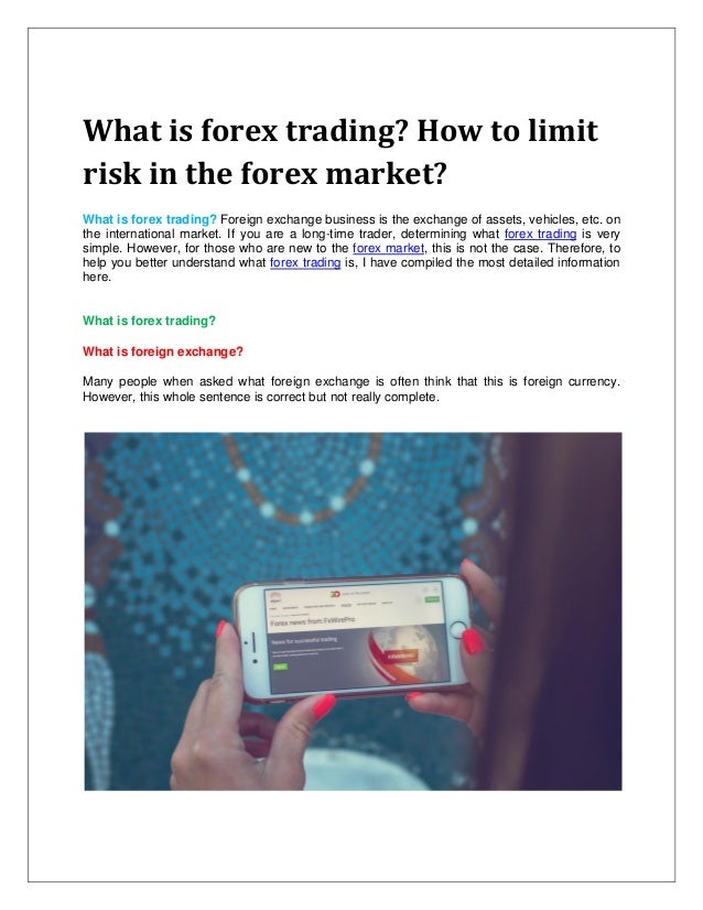 What is forex trading? How to limit
risk in the forex market?
What is forex trading? Foreign exchange business is the exchange of assets, vehicles, etc. on
the international market. If you are a long-time trader, determining what forex trading is very
simple. However, for those who are new to the forex market, this is not the case. Therefore, to
help you better understand what forex trading is, I have compiled the most detailed information
here.
What is forex trading?
What is foreign exchange?
Many people when asked what foreign exchange is often think that this is foreign currency.
However, this whole sentence is correct but not really complete.
 