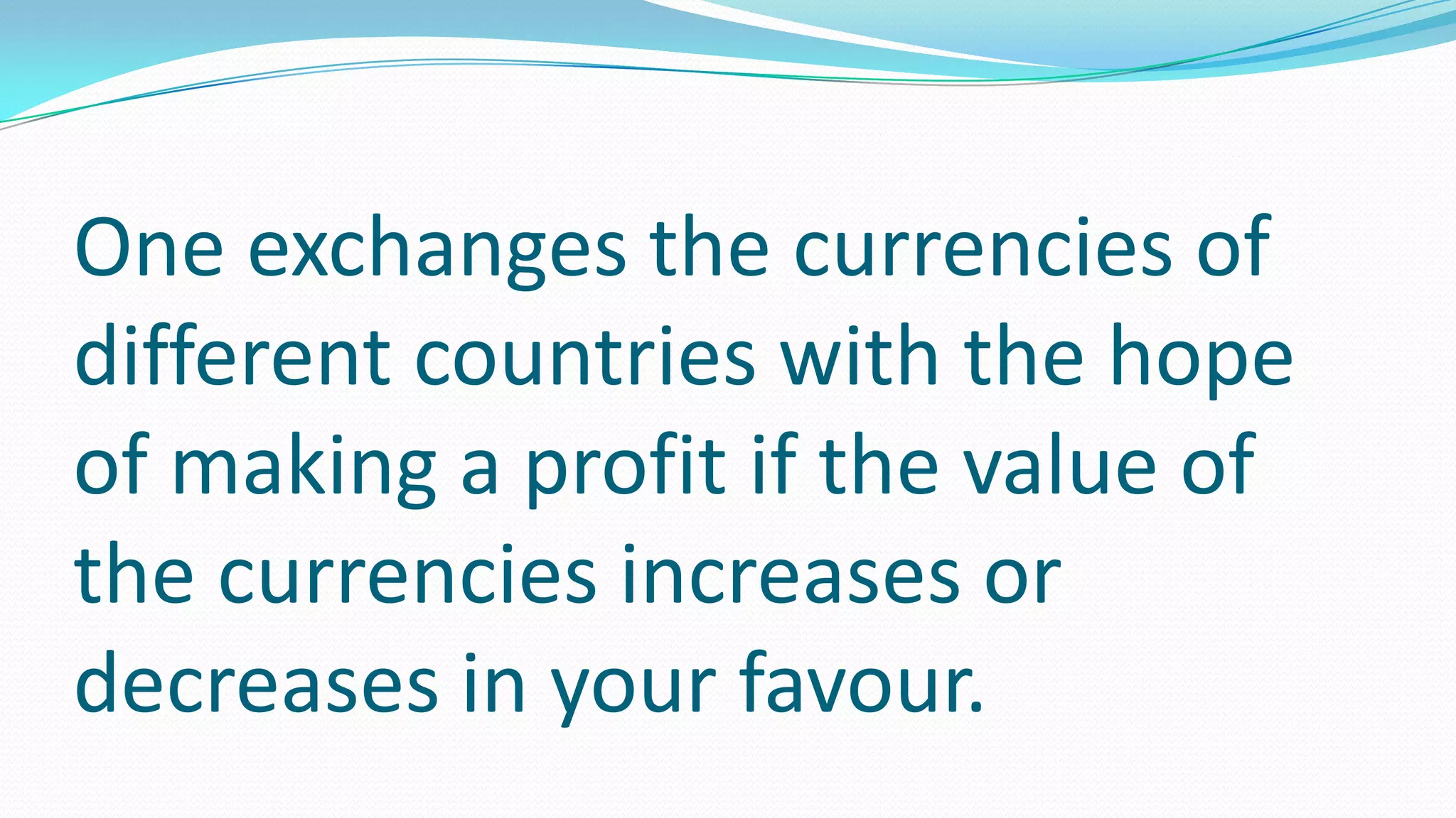 One exchanges the currencies of
different countries with the hope
of making a profit if the value of
the currencies increases or
decreases in your favour.
 