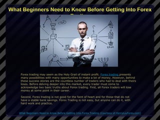 Forex trading may seem as the Holy Grail of instant profit. Forex trading presents
 many possibilities with many opportunities to make a lot of money. However, behind
 these success stories are the countless number of traders who had to deal with theirs
 loses. Before delving deeper into this market, every trader must come to
 acknowledge two basic truths about Forex trading. First, all Forex traders will lose
 money at some point in their career.

 Second, Forex trading is not good for the faint of heart and for those that do not
 have a stable bank savings. Forex Trading is not easy, but anyone can do it, with
 hard work and practice.


What Beginners Need to Know Before Getting Into Forex Trading (Courtesy of HenryLiuForex.com)
 
