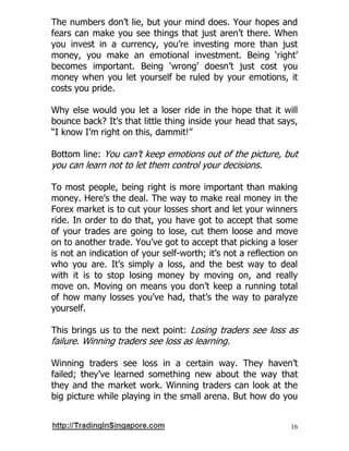 16
The numbers don’t lie, but your mind does. Your hopes and
fears can make you see things that just aren’t there. When
you invest in a currency, you’re investing more than just
money, you make an emotional investment. Being ‘right’
becomes important. Being ‘wrong’ doesn’t just cost you
money when you let yourself be ruled by your emotions, it
costs you pride.
Why else would you let a loser ride in the hope that it will
bounce back? It’s that little thing inside your head that says,
“I know I’m right on this, dammit!”
Bottom line: You can’t keep emotions out of the picture, but
you can learn not to let them control your decisions.
To most people, being right is more important than making
money. Here’s the deal. The way to make real money in the
Forex market is to cut your losses short and let your winners
ride. In order to do that, you have got to accept that some
of your trades are going to lose, cut them loose and move
on to another trade. You’ve got to accept that picking a loser
is not an indication of your self-worth; it’s not a reflection on
who you are. It’s simply a loss, and the best way to deal
with it is to stop losing money by moving on, and really
move on. Moving on means you don’t keep a running total
of how many losses you’ve had, that’s the way to paralyze
yourself.
This brings us to the next point: Losing traders see loss as
failure. Winning traders see loss as learning.
Winning traders see loss in a certain way. They haven’t
failed; they’ve learned something new about the way that
they and the market work. Winning traders can look at the
big picture while playing in the small arena. But how do you
 