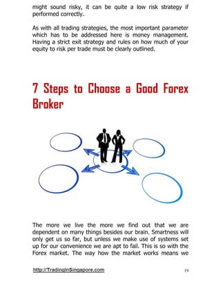 19
might sound risky, it can be quite a low risk strategy if
performed correctly.
As with all trading strategies, the most important parameter
which has to be addressed here is money management.
Having a strict exit strategy and rules on how much of your
equity to risk per trade must be clearly outlined.
7 Steps to Choose a Good Forex
Broker
The more we live the more we find out that we are
dependent on many things besides our brain. Smartness will
only get us so far, but unless we make use of systems set
up for our convenience we are apt to fail. This is so with the
Forex market. The way how the market works means we
 