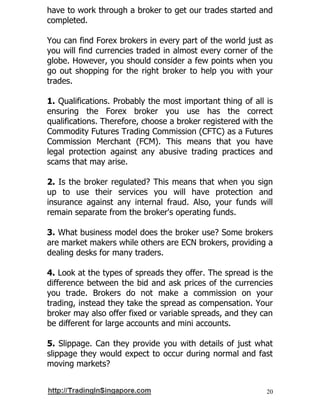 20
have to work through a broker to get our trades started and
completed.
You can find Forex brokers in every part of the world just as
you will find currencies traded in almost every corner of the
globe. However, you should consider a few points when you
go out shopping for the right broker to help you with your
trades.
1. Qualifications. Probably the most important thing of all is
ensuring the Forex broker you use has the correct
qualifications. Therefore, choose a broker registered with the
Commodity Futures Trading Commission (CFTC) as a Futures
Commission Merchant (FCM). This means that you have
legal protection against any abusive trading practices and
scams that may arise.
2. Is the broker regulated? This means that when you sign
up to use their services you will have protection and
insurance against any internal fraud. Also, your funds will
remain separate from the broker's operating funds.
3. What business model does the broker use? Some brokers
are market makers while others are ECN brokers, providing a
dealing desks for many traders.
4. Look at the types of spreads they offer. The spread is the
difference between the bid and ask prices of the currencies
you trade. Brokers do not make a commission on your
trading, instead they take the spread as compensation. Your
broker may also offer fixed or variable spreads, and they can
be different for large accounts and mini accounts.
5. Slippage. Can they provide you with details of just what
slippage they would expect to occur during normal and fast
moving markets?
 