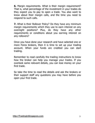 21
6. Margin requirements. What is their margin requirement?
That is, what percentage of the investment in your trades do
they expect you to pay to open a trade. You also want to
know about their margin calls, and the time you need to
respond to such calls.
7. What is their Rollover Policy? Do they have any minimum
margin requirements which they use to earn interest on any
overnight positions? Plus, do they have any other
requirements or conditions about you earning interest on
any rollovers?
Once you have done your research and have selected one or
more Forex brokers, then it is time to set up your trading
account. When your funds are credited you can start
trading.
Remember to read carefully the trading instructions to know
how the broker can help you manage your trades. If you
overlook some relevant details, you can lose money on your
first trade.
So take the time to read the details and ask the brokers or
their support staff any questions you may have before you
open your first trade.
 