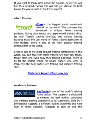23
If you want to learn more about the brokers, below you will
find their detailed reviews that will help you choose the best
broker for you to trade in the Forex market.
eToro Review:
eToro is the biggest social investment
network in the world. The company has
developed a unique Forex trading
platform, fitting both novice and experienced traders alike.
Its user friendly trading interface, and various trading
features make the vast world of Forex trading accessible to
new traders. eToro is one of the most popular trading
communities in the world.
eToro is one of the most popular trading communities in the
world. You can chat with other traders, see how they trade,
follow them and even copy their trading positions. eToro is
by far the perfect choice for novice traders who want to
learn how the best traders are trading and improve trading
skills.
Click here to join eToro now >>
AvaTrade Review
AvaTrade is one of the world’s leading
Forex broker. The company is dedicated
to creating the best trading conditions
and ultimate trading experience to its customers. With 24/7
professional support, 3 different trading platforms and high
level of funds security, AvaTrade is built to give the
 