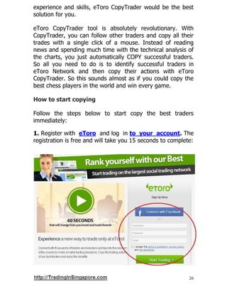 26
experience and skills, eToro CopyTrader would be the best
solution for you.
eToro CopyTrader tool is absolutely revolutionary. With
CopyTrader, you can follow other traders and copy all their
trades with a single click of a mouse. Instead of reading
news and spending much time with the technical analysis of
the charts, you just automatically COPY successful traders.
So all you need to do is to identify successful traders in
eToro Network and then copy their actions with eToro
CopyTrader. So this sounds almost as if you could copy the
best chess players in the world and win every game.
How to start copying
Follow the steps below to start copy the best traders
immediately:
1. Register with eToro and log in to your account. The
registration is free and will take you 15 seconds to complete:
 