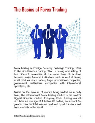 3
The Basics of Forex Trading
Forex trading or Foreign Currency Exchange Trading refers
to the simultaneous trading. That is buying and selling of
two different currencies at the same time. It is done
between major financial institutions such as central banks,
small retail currency traders, large international companies,
government institutions, companies with international
operations, etc.
Based on the amount of money being traded on a daily
basis, the international Forex trading market is the world’s
biggest financial market. Everyday, Forex trading market
circulates an average of 1 trillion US dollars, an amount far
greater than the total volume produced by all the stock and
bond markets in the world.
 