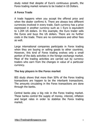 5
study noted that despite of Euro’s continuous growth, the
Forex trading market remains to be traded in US Dollars.
A Forex Trade
A trade happens when you accept the offered price and
when the dealer confirms it. There are always two different
currencies involved in every trade. Each currency has a price
expressed in another currency such as 1 Euro is equivalent
to 1.204 US dollars. In this example, the Euro trader sells
the Euros and buys the US dollars. There are no further
costs in the trade. There are no commissions and other fees
as well.
Large international companies participate in Forex trading
when they are buying or selling goods to other countries.
However, this kind of Forex trading evolves only a small
portion of the daily activities in the foreign exchange market.
Most of the trading activities are carried out by currency
traders who earn from the changes in value of a particular
currency.
The key players in the Forex market
BIS study shows that more than 50% of the Forex trading
transactions are happen to be the interbank transactions.
The amounts circulating in the Forex transactions are done
through the banks.
Central banks play a big role in the Forex trading market.
These banks control the supply of money, interest, inflation
and target rates in order to stabilize the Forex trading
market.
 