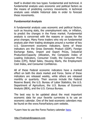 7
itself is divided into two types: fundamental and technical. A
fundamental analysis uses economic and political factors as
the means of predicting currency movements. A technical
analysis uses reliable historical data in order to forecast
these movements.
Fundamental Analysis
A fundamental analysis uses economic and political factors,
such as housing stats, the unemployment rate, or inflation,
to predict the changes in the Forex market. Fundamental
analysis is concerned with the reasons or causes for the
price changes. Many Forex traders who rely on fundamental
analysis plan their trading strategies around a number of key
U.S. Government economic indicators. Some of these
indicators are the Gross Domestic Product (GDP), Foreign
Exchange Rates, Import and Export Prices, Industrial
Production/Capacity Utilization, the Composite Index of
Leading Indicators, Consumer Credit, the Consumer Price
Index (CPI), Retail Sales, Housing Starts, the Employment
Cost Index, and Consumer Confidence.
All of these Federal economic indicators have a marked
effect on both the stock market and Forex. Some of these
indicators are released weekly, while others are released
monthly or quarterly. Their sources include the Federal
Reserve Board, the U.S. Bureau of Labor Statistics, the U.S.
Department of Agriculture, the U.S. Bureau of Economic
Analysis (BEA), and the U.S. Census Bureau.
The best way to be updated about the most important
economic data for your favorite currencies is to use an
economic calendar. One of the best economic calendars may
be found on the www.ForexFactory.com website.
*Learn how to use the Forex Factory calendar here.
 