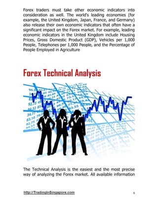 8
Forex traders must take other economic indicators into
consideration as well. The world's leading economies (for
example, the United Kingdom, Japan, France, and Germany)
also release their own economic indicators that often have a
significant impact on the Forex market. For example, leading
economic indicators in the United Kingdom include Housing
Prices, Gross Domestic Product (GDP), Vehicles per 1,000
People, Telephones per 1,000 People, and the Percentage of
People Employed in Agriculture
Forex Technical Analysis
The Technical Analysis is the easiest and the most precise
way of analyzing the Forex market. All available information
 